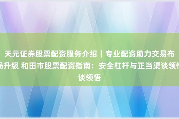 天元证券股票配资服务介绍｜专业配资助力交易布局升级 和田市股票配资指南：安全杠杆与正当渠谈领悟