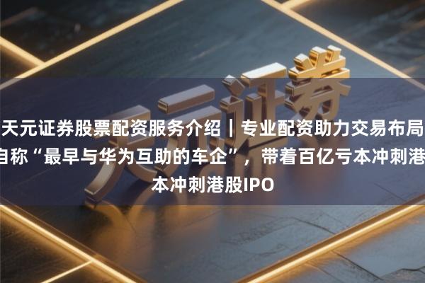 天元证券股票配资服务介绍｜专业配资助力交易布局升级 自称“最早与华为互助的车企”，带着百亿亏本冲刺港股IPO