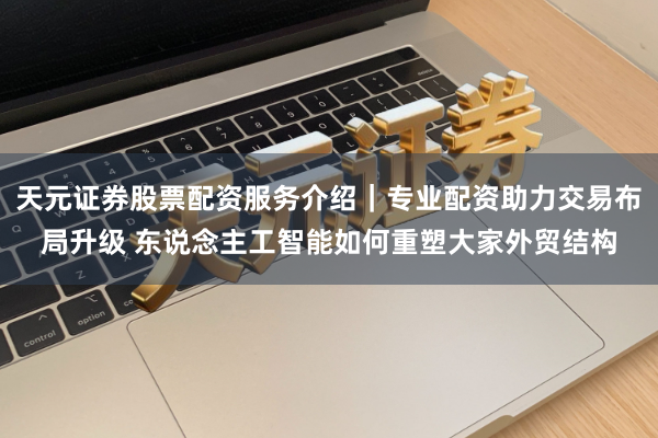 天元证券股票配资服务介绍｜专业配资助力交易布局升级 东说念主工智能如何重塑大家外贸结构