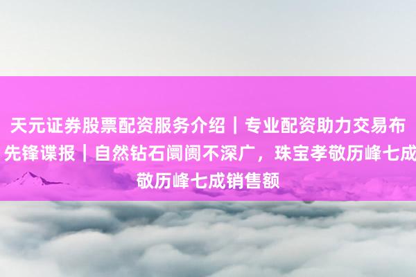 天元证券股票配资服务介绍｜专业配资助力交易布局升级 先锋谍报｜自然钻石阛阓不深广，珠宝孝敬历峰七成销售额