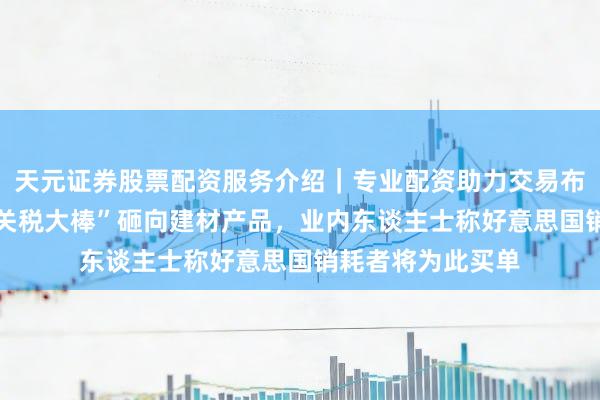 天元证券股票配资服务介绍｜专业配资助力交易布局升级 特朗普“关税大棒”砸向建材产品，业内东谈主士称好意思国销耗者将为此买单